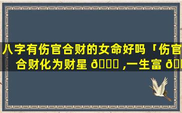 八字有伤官合财的女命好吗「伤官合财化为财星 🍁 ,一生富 🕷 贵自无忧!」